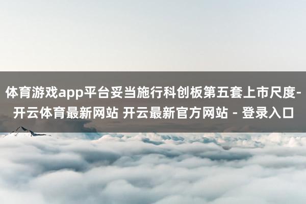 体育游戏app平台妥当施行科创板第五套上市尺度-开云体育最新网站 开云最新官方网站 - 登录入口