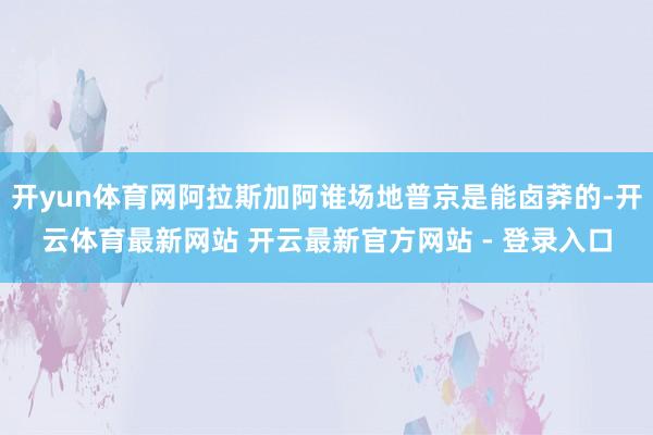 开yun体育网阿拉斯加阿谁场地普京是能卤莽的-开云体育最新网站 开云最新官方网站 - 登录入口