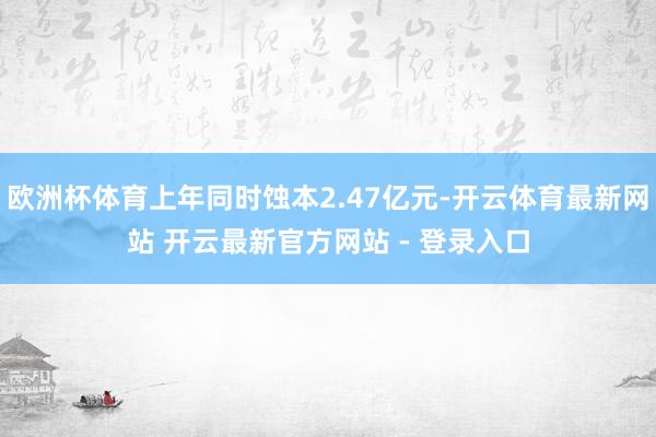 欧洲杯体育上年同时蚀本2.47亿元-开云体育最新网站 开云最新官方网站 - 登录入口
