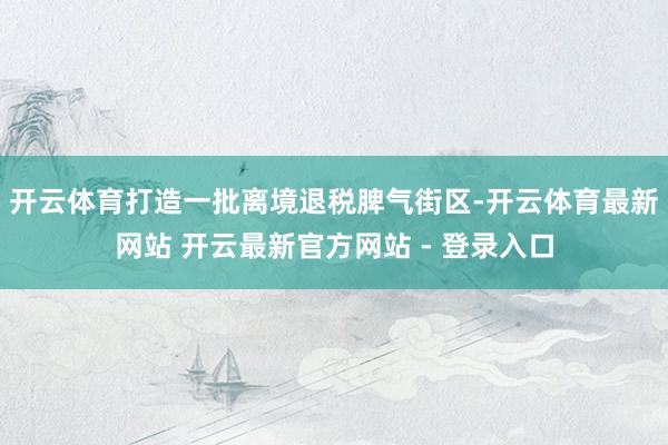 开云体育打造一批离境退税脾气街区-开云体育最新网站 开云最新官方网站 - 登录入口