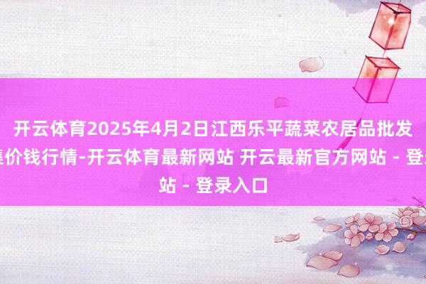 开云体育2025年4月2日江西乐平蔬菜农居品批发大市集价钱行情-开云体育最新网站 开云最新官方网站 - 登录入口
