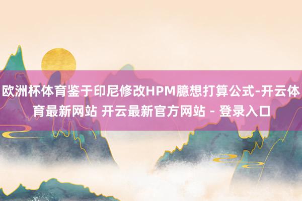 欧洲杯体育鉴于印尼修改HPM臆想打算公式-开云体育最新网站 开云最新官方网站 - 登录入口