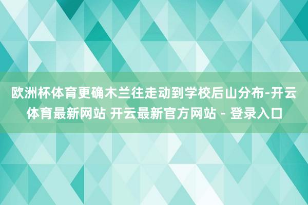 欧洲杯体育　　更确木兰往走动到学校后山分布-开云体育最新网站 开云最新官方网站 - 登录入口
