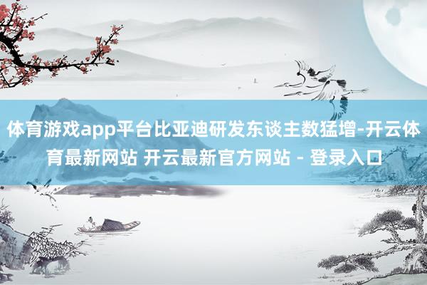 体育游戏app平台比亚迪研发东谈主数猛增-开云体育最新网站 开云最新官方网站 - 登录入口