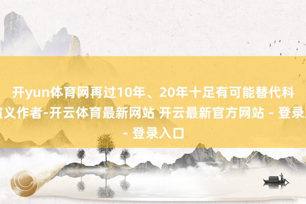开yun体育网再过10年、20年十足有可能替代科幻演义作者-开云体育最新网站 开云最新官方网站 - 登录入口