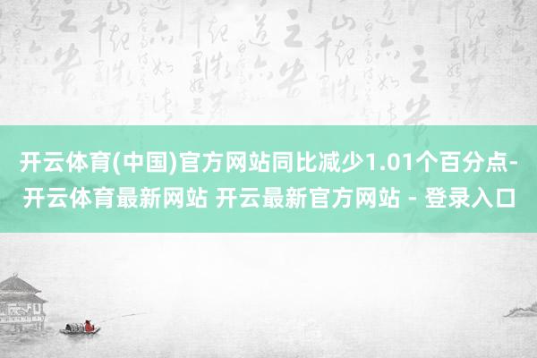 开云体育(中国)官方网站同比减少1.01个百分点-开云体育最新网站 开云最新官方网站 - 登录入口