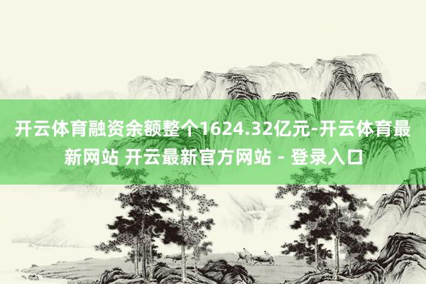 开云体育融资余额整个1624.32亿元-开云体育最新网站 开云最新官方网站 - 登录入口