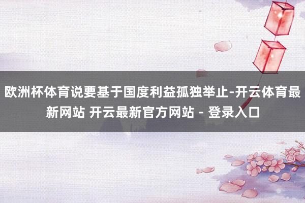 欧洲杯体育说要基于国度利益孤独举止-开云体育最新网站 开云最新官方网站 - 登录入口