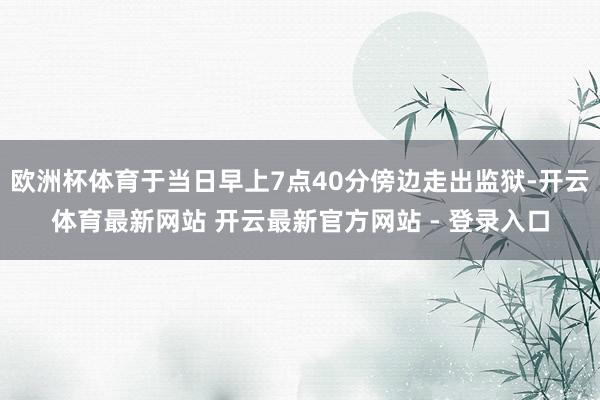 欧洲杯体育于当日早上7点40分傍边走出监狱-开云体育最新网站 开云最新官方网站 - 登录入口