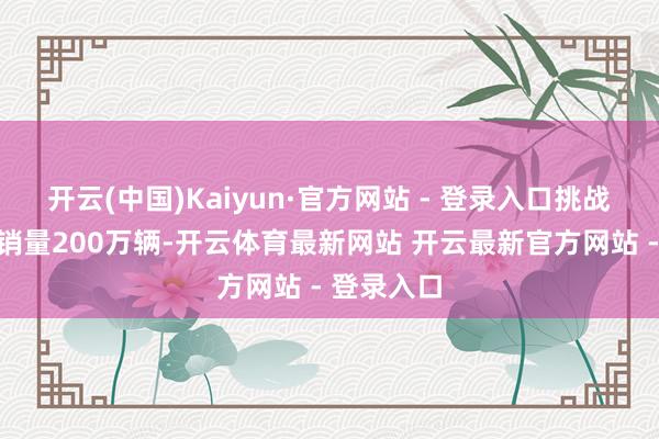 开云(中国)Kaiyun·官方网站 - 登录入口挑战自主品牌销量200万辆-开云体育最新网站 开云最新官方网站 - 登录入口