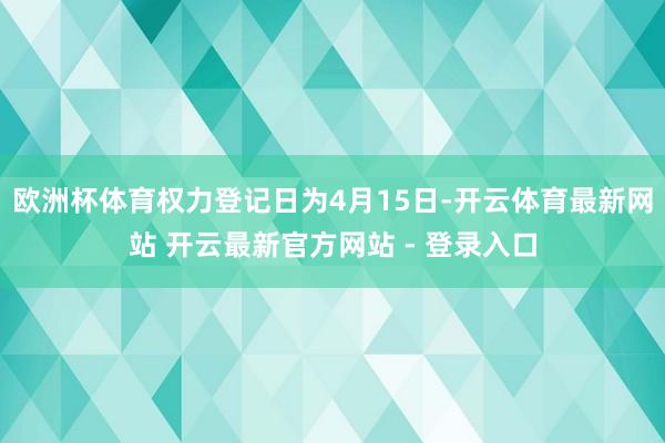 欧洲杯体育权力登记日为4月15日-开云体育最新网站 开云最新官方网站 - 登录入口