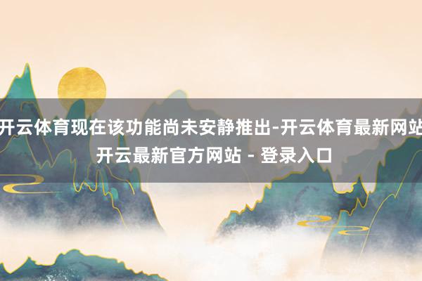 开云体育现在该功能尚未安静推出-开云体育最新网站 开云最新官方网站 - 登录入口