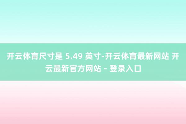 开云体育尺寸是 5.49 英寸-开云体育最新网站 开云最新官方网站 - 登录入口