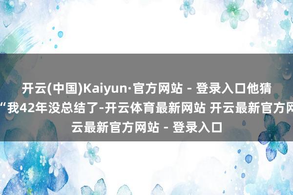 开云(中国)Kaiyun·官方网站 - 登录入口他猜忌地问说念：“我42年没总结了-开云体育最新网站 开云最新官方网站 - 登录入口