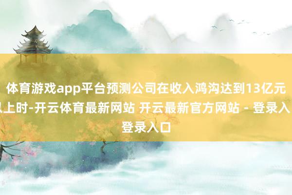体育游戏app平台预测公司在收入鸿沟达到13亿元以上时-开云体育最新网站 开云最新官方网站 - 登录入口