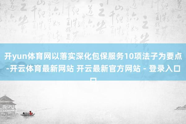 开yun体育网以落实深化包保服务10项法子为要点-开云体育最新网站 开云最新官方网站 - 登录入口