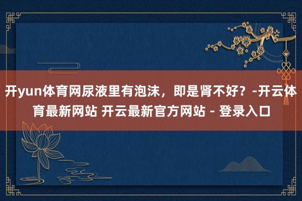 开yun体育网尿液里有泡沫，即是肾不好？-开云体育最新网站 开云最新官方网站 - 登录入口