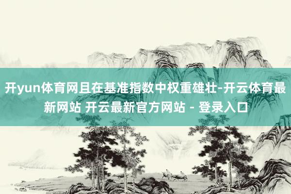 开yun体育网且在基准指数中权重雄壮-开云体育最新网站 开云最新官方网站 - 登录入口