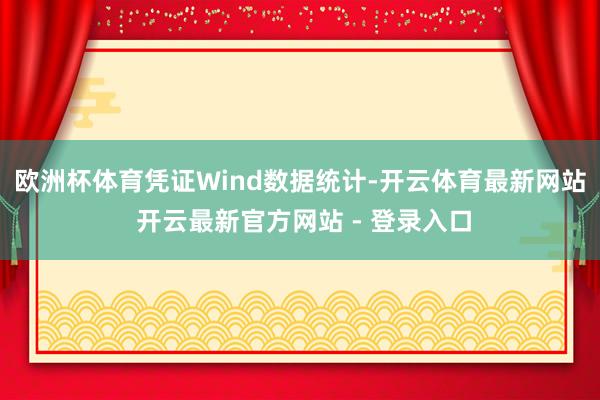 欧洲杯体育　　凭证Wind数据统计-开云体育最新网站 开云最新官方网站 - 登录入口