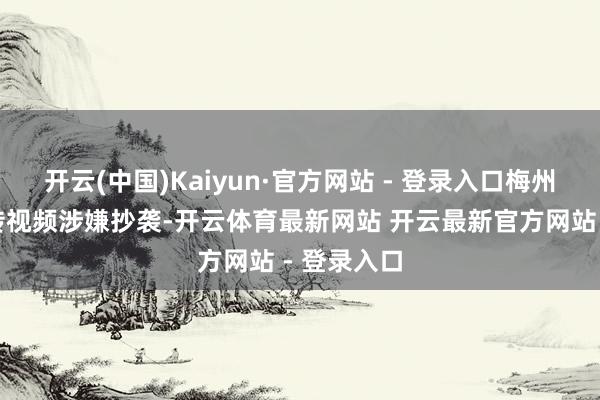 开云(中国)Kaiyun·官方网站 - 登录入口梅州文旅的宣传视频涉嫌抄袭-开云体育最新网站 开云最新官方网站 - 登录入口