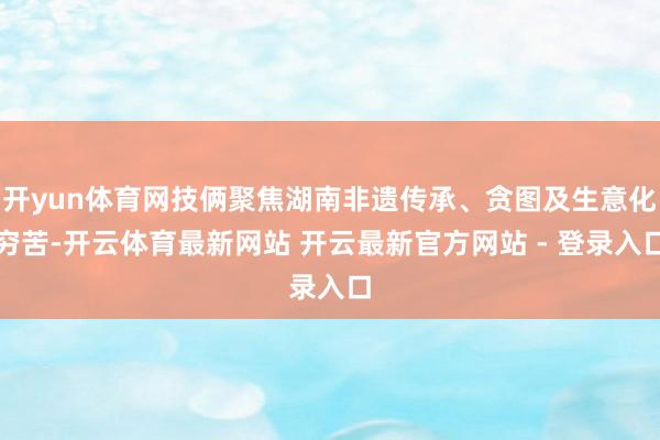 开yun体育网技俩聚焦湖南非遗传承、贪图及生意化穷苦-开云体育最新网站 开云最新官方网站 - 登录入口