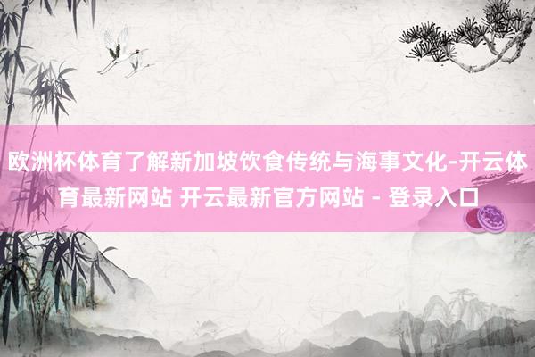 欧洲杯体育了解新加坡饮食传统与海事文化-开云体育最新网站 开云最新官方网站 - 登录入口