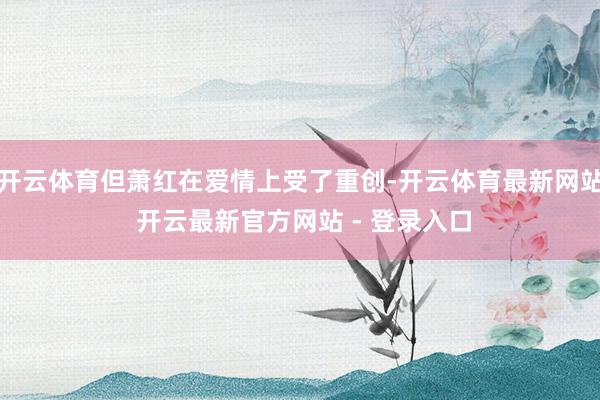 开云体育但萧红在爱情上受了重创-开云体育最新网站 开云最新官方网站 - 登录入口