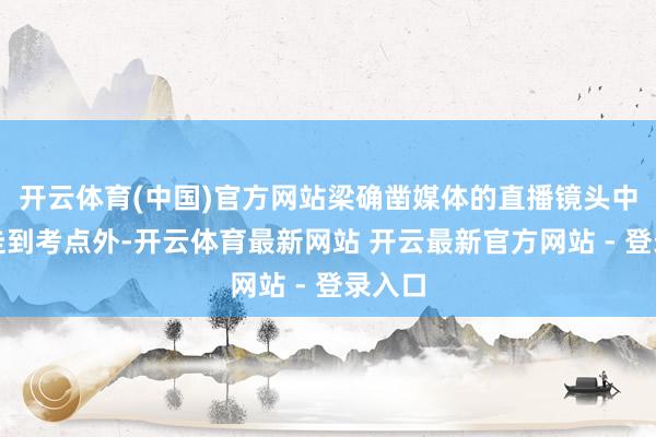 开云体育(中国)官方网站梁确凿媒体的直播镜头中一起走到考点外-开云体育最新网站 开云最新官方网站 - 登录入口