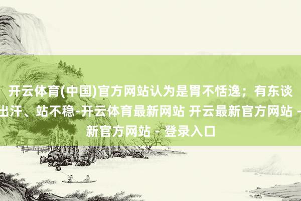 开云体育(中国)官方网站认为是胃不恬逸；有东谈主心慌、出汗、站不稳-开云体育最新网站 开云最新官方网站 - 登录入口