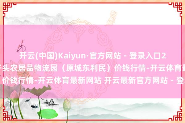 开云(中国)Kaiyun·官方网站 - 登录入口2025年7月4日山西太原丈子头农居品物流园（原城东利民）价钱行情-开云体育最新网站 开云最新官方网站 - 登录入口
