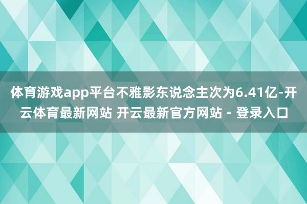 体育游戏app平台不雅影东说念主次为6.41亿-开云体育最新网站 开云最新官方网站 - 登录入口
