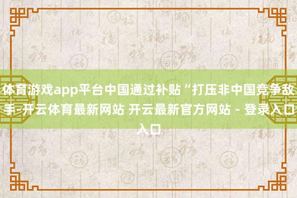 体育游戏app平台中国通过补贴“打压非中国竞争敌手-开云体育最新网站 开云最新官方网站 - 登录入口