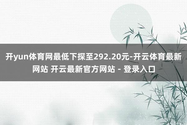 开yun体育网最低下探至292.20元-开云体育最新网站 开云最新官方网站 - 登录入口