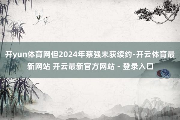 开yun体育网但2024年蔡强未获续约-开云体育最新网站 开云最新官方网站 - 登录入口