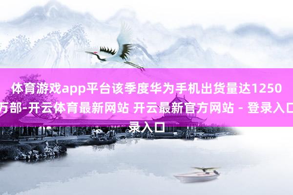 体育游戏app平台该季度华为手机出货量达1250万部-开云体育最新网站 开云最新官方网站 - 登录入口