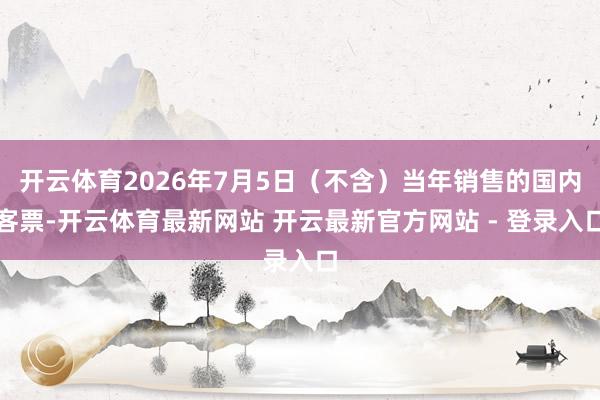 开云体育2026年7月5日（不含）当年销售的国内客票-开云体育最新网站 开云最新官方网站 - 登录入口