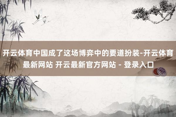 开云体育中国成了这场博弈中的要道扮装-开云体育最新网站 开云最新官方网站 - 登录入口