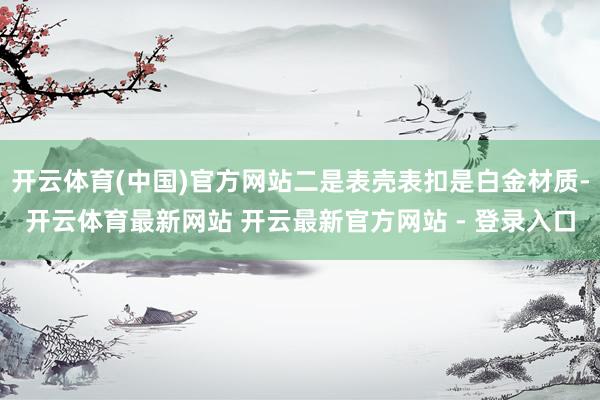开云体育(中国)官方网站二是表壳表扣是白金材质-开云体育最新网站 开云最新官方网站 - 登录入口