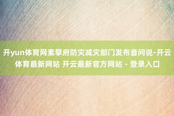 开yun体育网素攀府防灾减灾部门发布音问说-开云体育最新网站 开云最新官方网站 - 登录入口