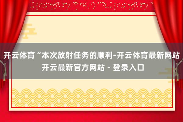 开云体育　　“本次放射任务的顺利-开云体育最新网站 开云最新官方网站 - 登录入口