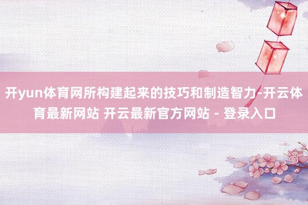 开yun体育网所构建起来的技巧和制造智力-开云体育最新网站 开云最新官方网站 - 登录入口