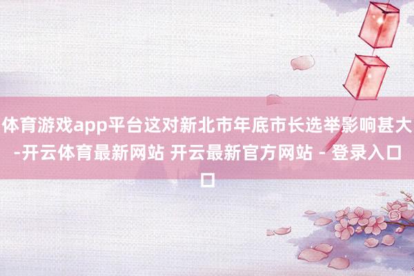 体育游戏app平台这对新北市年底市长选举影响甚大-开云体育最新网站 开云最新官方网站 - 登录入口