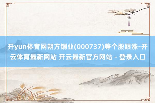 开yun体育网朔方铜业(000737)等个股跟涨-开云体育最新网站 开云最新官方网站 - 登录入口