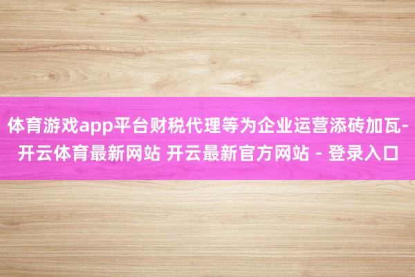 体育游戏app平台财税代理等为企业运营添砖加瓦-开云体育最新网站 开云最新官方网站 - 登录入口