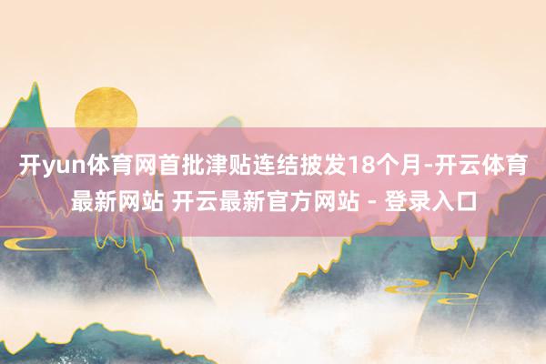 开yun体育网首批津贴连结披发18个月-开云体育最新网站 开云最新官方网站 - 登录入口
