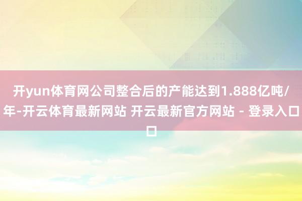 开yun体育网公司整合后的产能达到1.888亿吨/年-开云体育最新网站 开云最新官方网站 - 登录入口