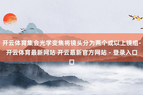 开云体育集会光学变焦将镜头分为两个或以上镜组-开云体育最新网站 开云最新官方网站 - 登录入口
