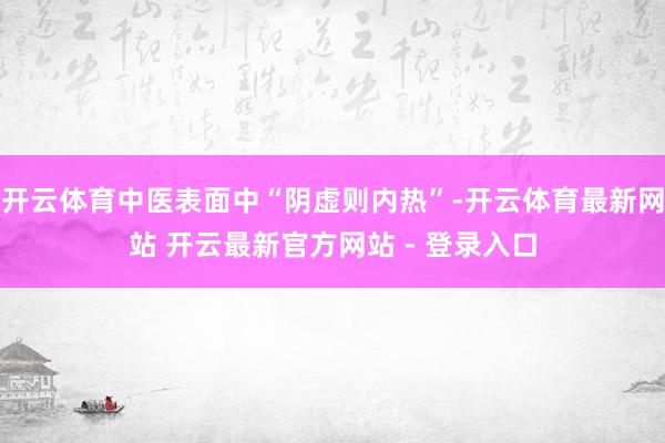 开云体育中医表面中“阴虚则内热”-开云体育最新网站 开云最新官方网站 - 登录入口