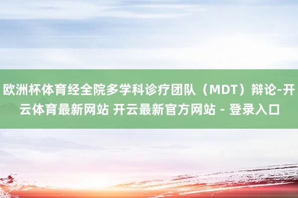 欧洲杯体育经全院多学科诊疗团队（MDT）辩论-开云体育最新网站 开云最新官方网站 - 登录入口