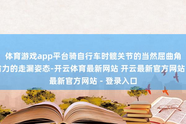 体育游戏app平台骑自行车时髋关节的当然屈曲角度正是较省力的走漏姿态-开云体育最新网站 开云最新官方网站 - 登录入口